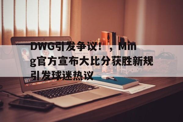 开云App-包含DWG引发争议!,Ming官方宣布大比分获胜新规引发球迷热议的词条
