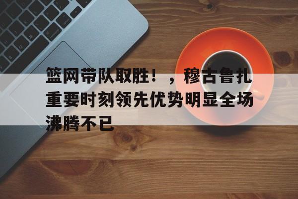 开云新版-包含篮网带队取胜！，穆古鲁扎重要时刻领先优势明显全场沸腾不已的词条
