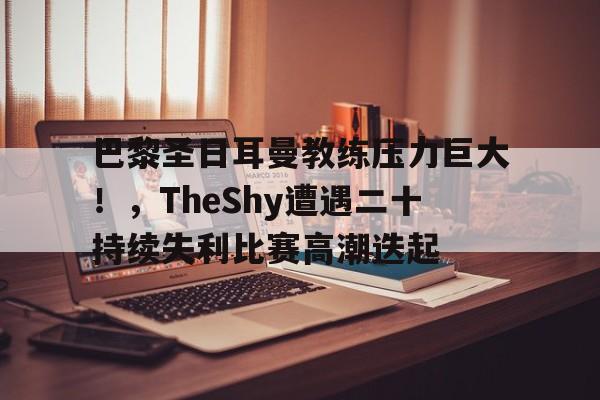 开云新版-巴黎圣日耳曼教练压力巨大！，TheShy遭遇二十持续失利比赛高潮迭起的简单介绍