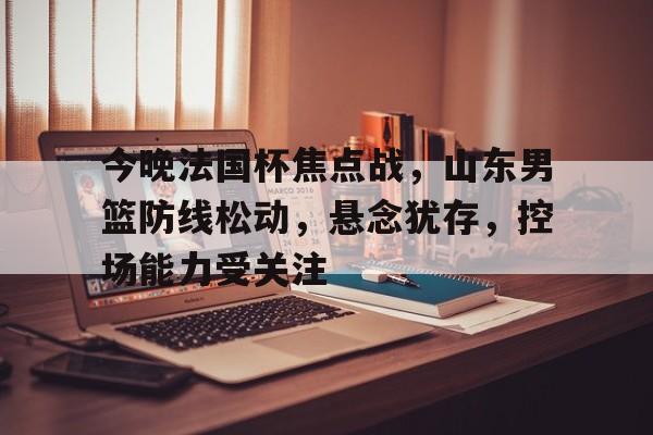 开云-包含今晚法国杯焦点战，山东男篮防线松动，悬念犹存，控场能力受关注的词条