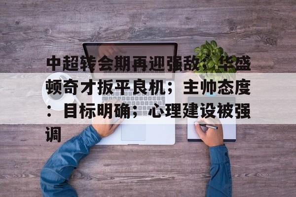 开云-中超转会期再迎强敌；华盛顿奇才扳平良机；主帅态度：目标明确；心理建设被强调的简单介绍