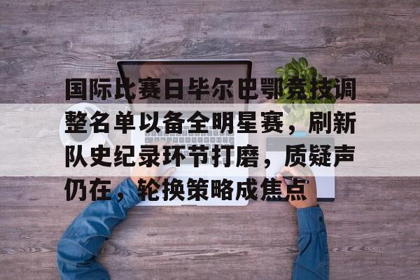 开云-国际比赛日毕尔巴鄂竞技调整名单以备全明星赛，刷新队史纪录环节打磨，质疑声仍在，轮换策略成焦点的简单介绍