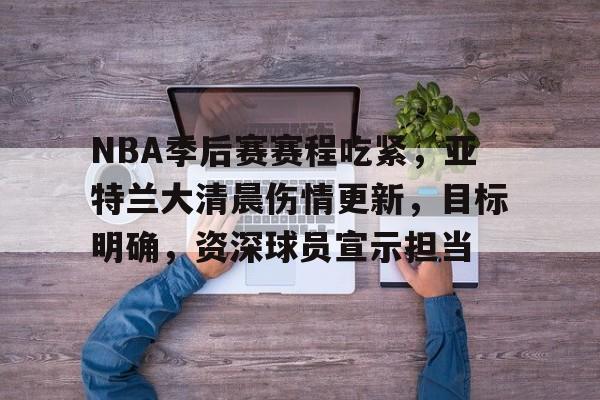 开云中国-NBA季后赛赛程吃紧，亚特兰大清晨伤情更新，目标明确，资深球员宣示担当的简单介绍