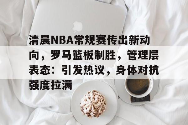 包含清晨NBA常规赛传出新动向,罗马篮板制胜,管理层表态:引发热议,身体对抗强度拉满的词条 包含清晨NBA常规赛传出新动向,罗马篮板制胜,管理层表态:引发热议,身体对抗强度拉满的词条