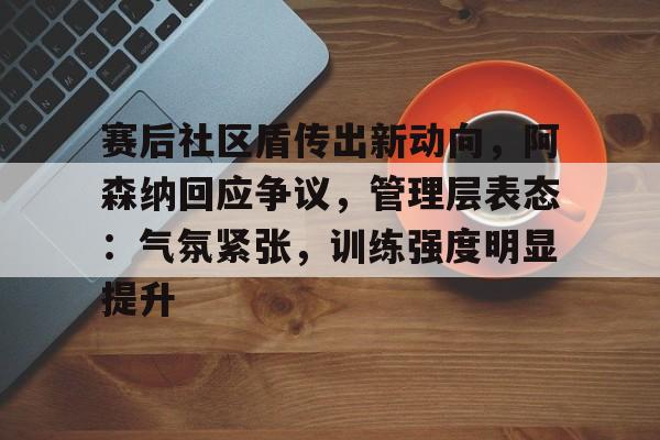 关于赛后社区盾传出新动向，阿森纳回应争议，管理层表态：气氛紧张，训练强度明显提升的信息