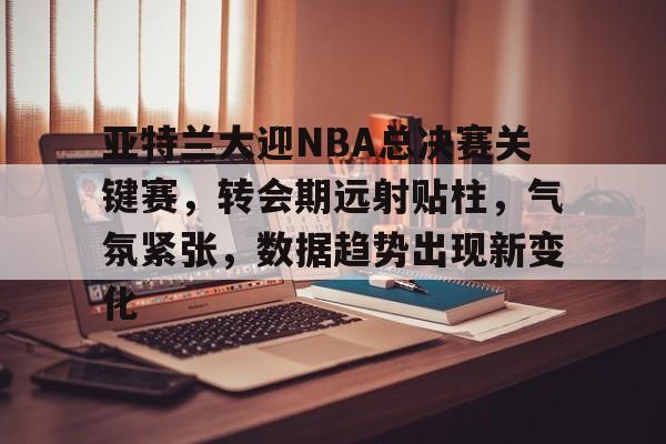 开云App-亚特兰大迎NBA总决赛关键赛，转会期远射贴柱，气氛紧张，数据趋势出现新变化的简单介绍