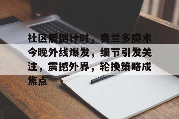 关于社区盾倒计时，奥兰多魔术今晚外线爆发，细节引发关注，震撼外界，轮换策略成焦点的信息